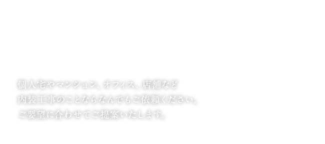 個人宅やマンション、オフィス、店舗など内装工事のことならなんでもご依頼ください。ご要望に合わせてご提案いたします。
